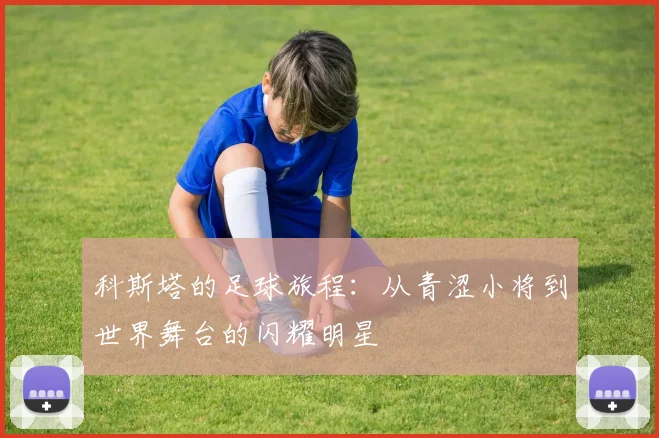 科斯塔的足球旅程：从青涩小将到世界舞台的闪耀明星